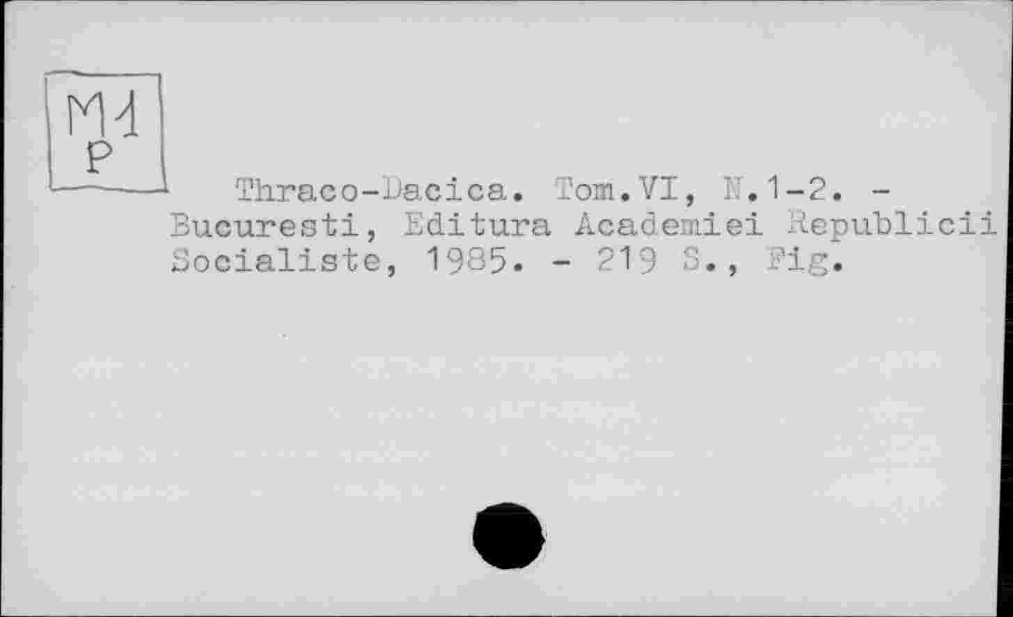 ﻿ш
P
1 Thraco-Bacica. Tom.VI, N.1-2. -Bucuresti, Editura Academiei Bepublicii Socialiste, 1935« - 219 S., Fig.